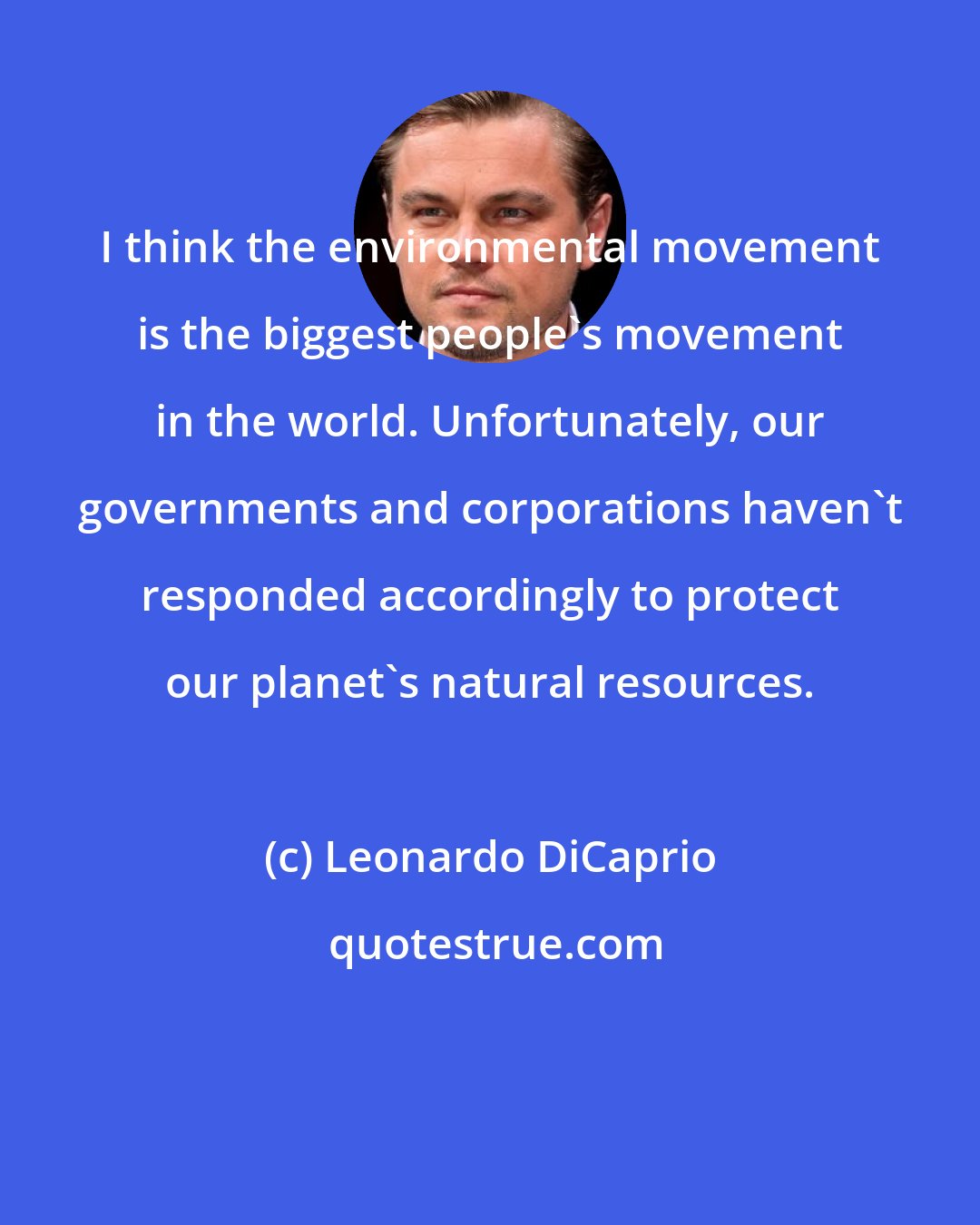 Leonardo DiCaprio: I think the environmental movement is the biggest people's movement in the world. Unfortunately, our governments and corporations haven't responded accordingly to protect our planet's natural resources.