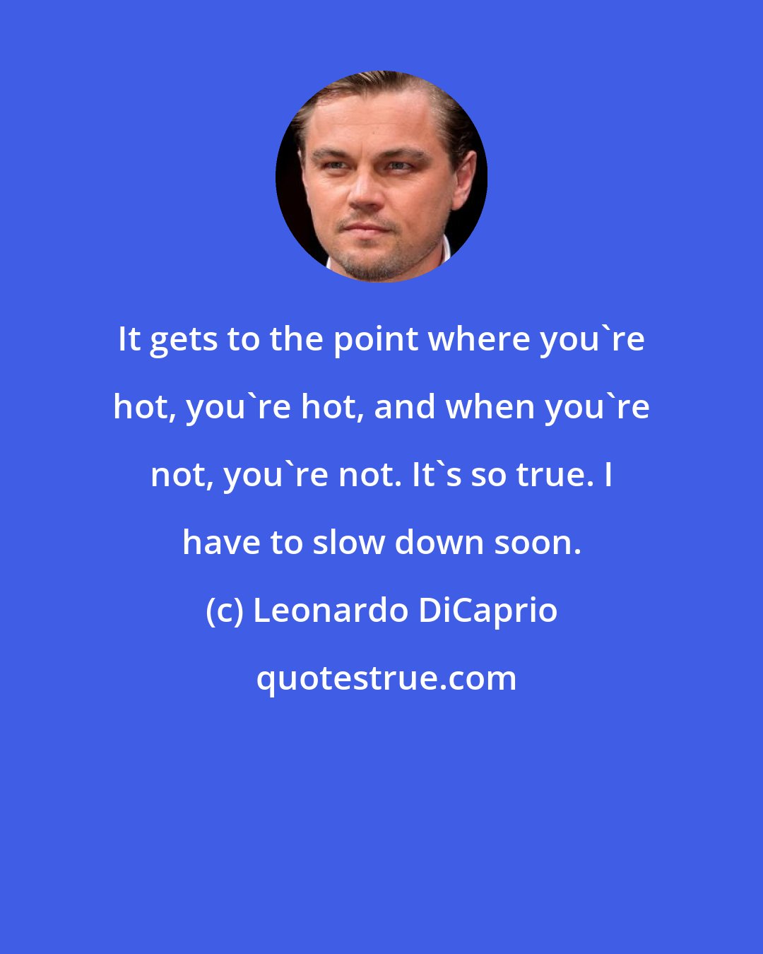 Leonardo DiCaprio: It gets to the point where you're hot, you're hot, and when you're not, you're not. It's so true. I have to slow down soon.