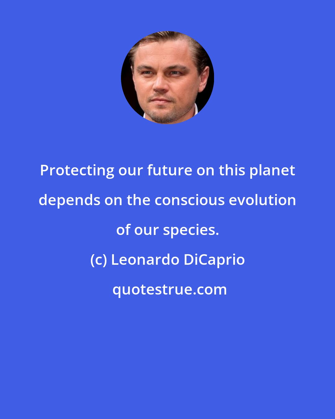 Leonardo DiCaprio: Protecting our future on this planet depends on the conscious evolution of our species.