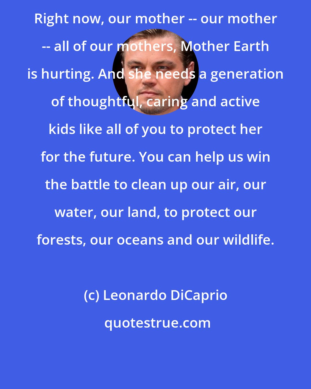 Leonardo DiCaprio: Right now, our mother -- our mother -- all of our mothers, Mother Earth is hurting. And she needs a generation of thoughtful, caring and active kids like all of you to protect her for the future. You can help us win the battle to clean up our air, our water, our land, to protect our forests, our oceans and our wildlife.