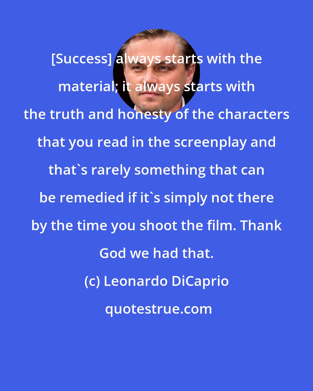 Leonardo DiCaprio: [Success] always starts with the material; it always starts with the truth and honesty of the characters that you read in the screenplay and that's rarely something that can be remedied if it's simply not there by the time you shoot the film. Thank God we had that.