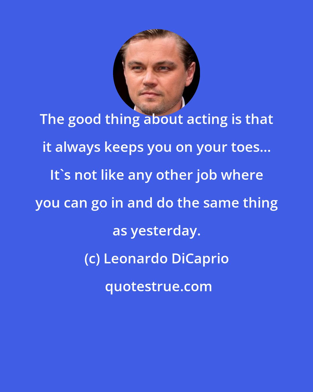 Leonardo DiCaprio: The good thing about acting is that it always keeps you on your toes... It's not like any other job where you can go in and do the same thing as yesterday.