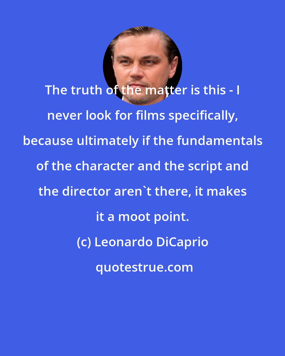 Leonardo DiCaprio: The truth of the matter is this - I never look for films specifically, because ultimately if the fundamentals of the character and the script and the director aren't there, it makes it a moot point.