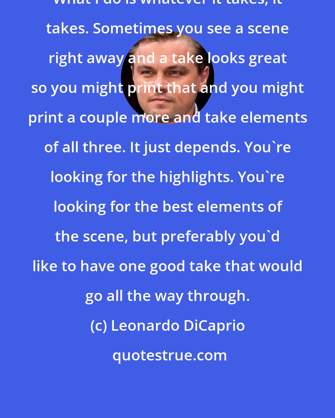 Leonardo DiCaprio: What I do is whatever it takes, it takes. Sometimes you see a scene right away and a take looks great so you might print that and you might print a couple more and take elements of all three. It just depends. You're looking for the highlights. You're looking for the best elements of the scene, but preferably you'd like to have one good take that would go all the way through.