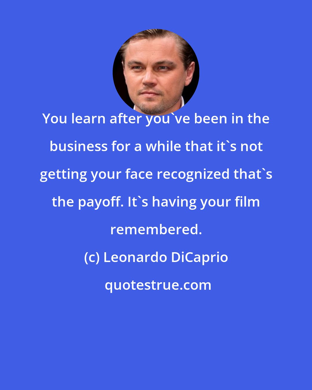 Leonardo DiCaprio: You learn after you've been in the business for a while that it's not getting your face recognized that's the payoff. It's having your film remembered.