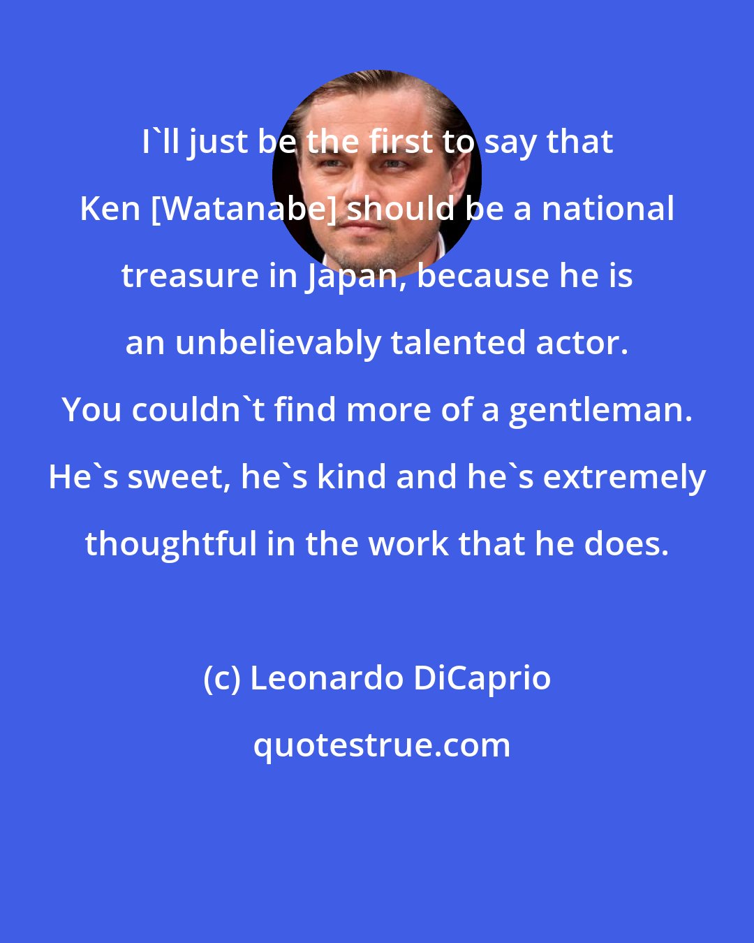 Leonardo DiCaprio: I'll just be the first to say that Ken [Watanabe] should be a national treasure in Japan, because he is an unbelievably talented actor. You couldn't find more of a gentleman. He's sweet, he's kind and he's extremely thoughtful in the work that he does.