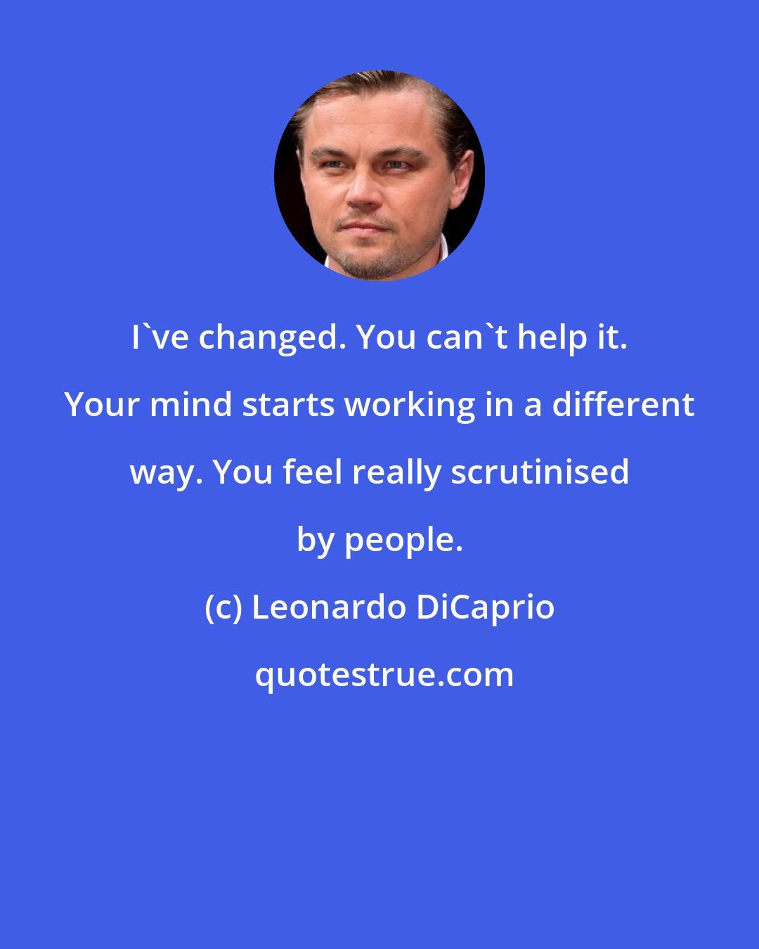 Leonardo DiCaprio: I've changed. You can't help it. Your mind starts working in a different way. You feel really scrutinised by people.