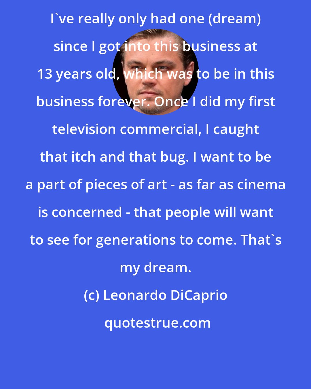 Leonardo DiCaprio: I've really only had one (dream) since I got into this business at 13 years old, which was to be in this business forever. Once I did my first television commercial, I caught that itch and that bug. I want to be a part of pieces of art - as far as cinema is concerned - that people will want to see for generations to come. That's my dream.