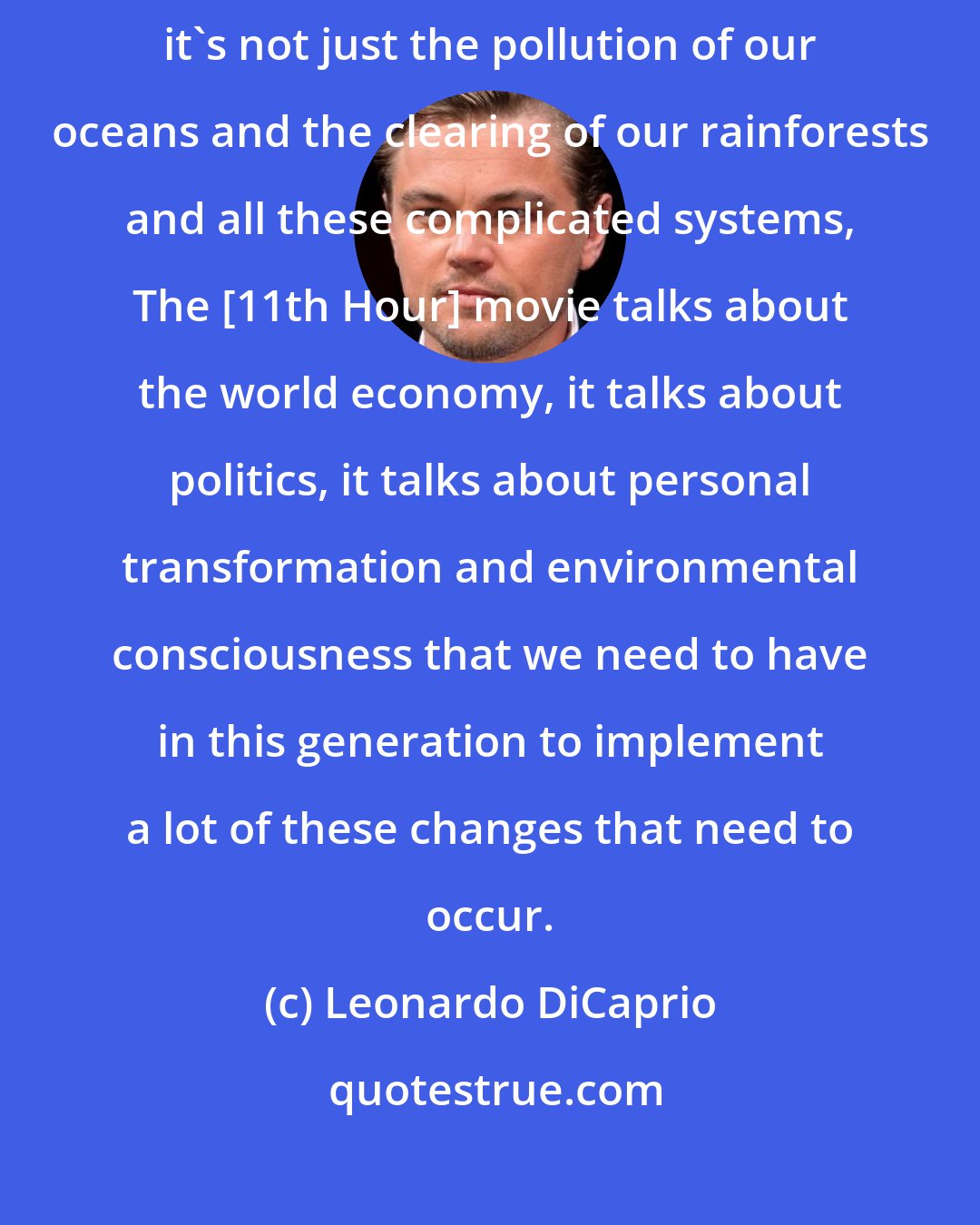 Leonardo DiCaprio: It's not just global warming, it's not just a loss of biodiversity, it's not just the pollution of our oceans and the clearing of our rainforests and all these complicated systems, The [11th Hour] movie talks about the world economy, it talks about politics, it talks about personal transformation and environmental consciousness that we need to have in this generation to implement a lot of these changes that need to occur.