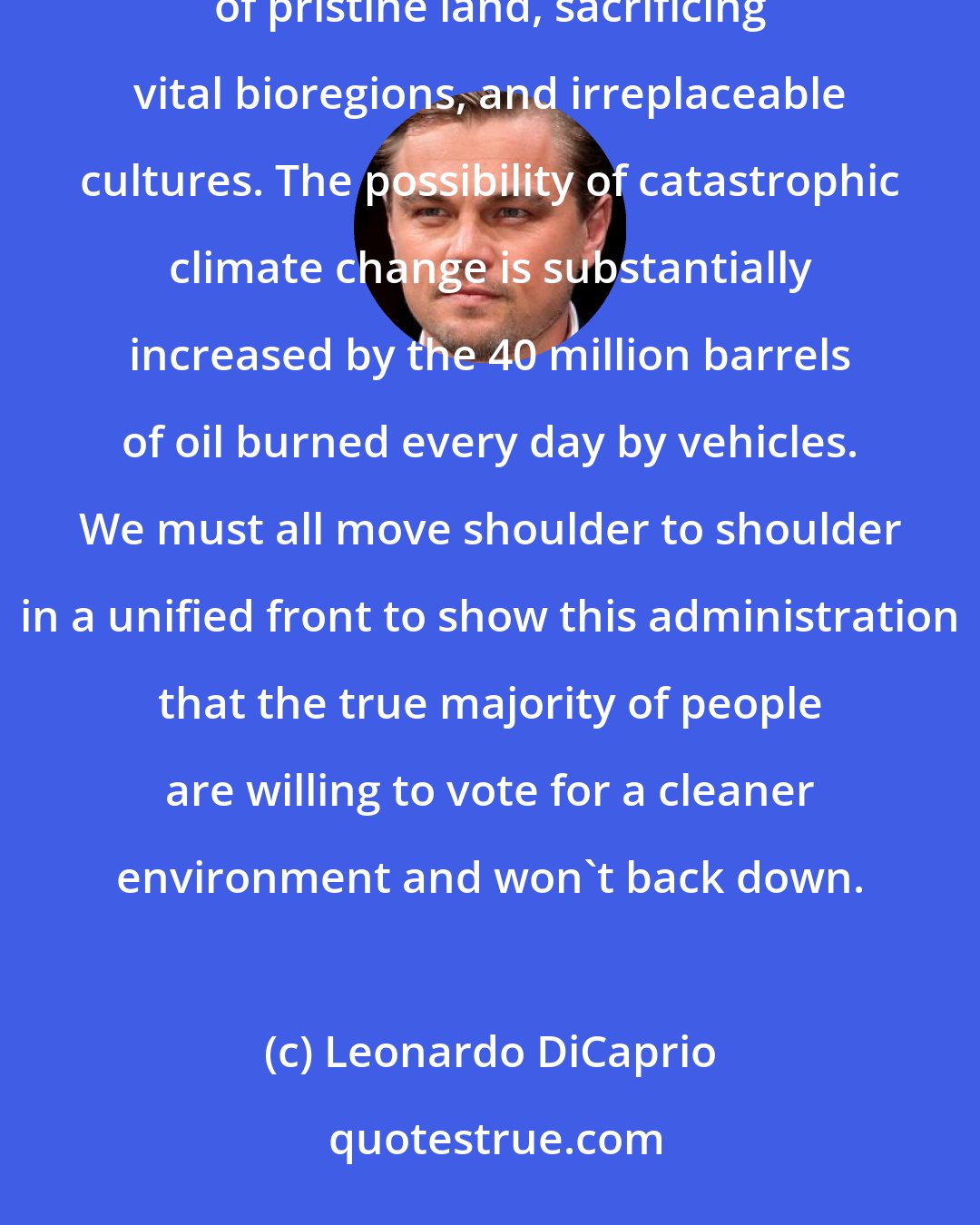 Leonardo DiCaprio: Our oil-based society depends on non-renewable resources. It requires relentless probing into vast reaches of pristine land, sacrificing vital bioregions, and irreplaceable cultures. The possibility of catastrophic climate change is substantially increased by the 40 million barrels of oil burned every day by vehicles. We must all move shoulder to shoulder in a unified front to show this administration that the true majority of people are willing to vote for a cleaner environment and won't back down.