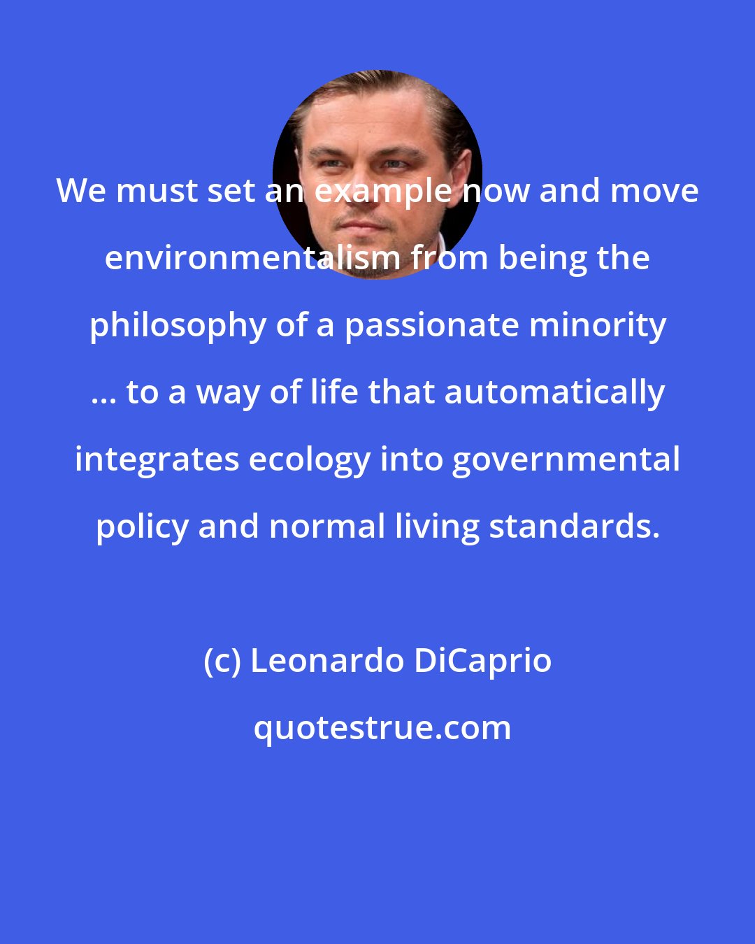 Leonardo DiCaprio: We must set an example now and move environmentalism from being the philosophy of a passionate minority ... to a way of life that automatically integrates ecology into governmental policy and normal living standards.