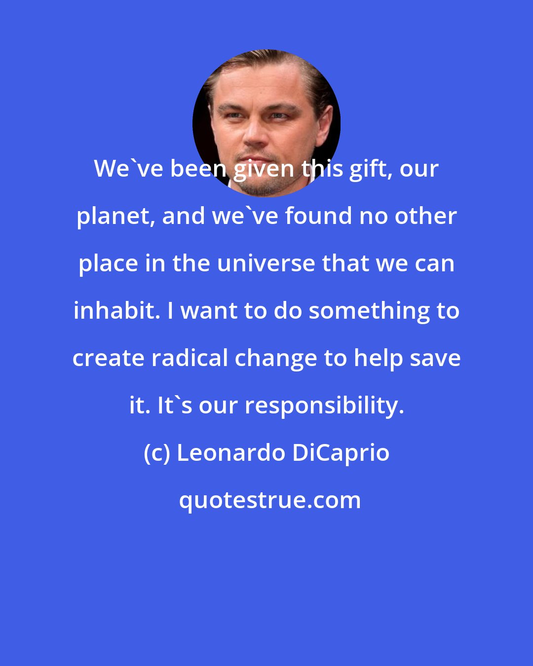 Leonardo DiCaprio: We've been given this gift, our planet, and we've found no other place in the universe that we can inhabit. I want to do something to create radical change to help save it. It's our responsibility.