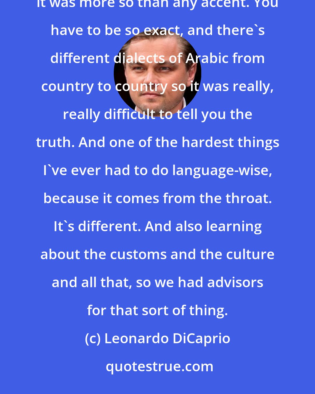 Leonardo DiCaprio: We [ with Russel Crowe] had an Arabic coach there [ in the Body of Lies] that was really helpful, because it was more so than any accent. You have to be so exact, and there's different dialects of Arabic from country to country so it was really, really difficult to tell you the truth. And one of the hardest things I've ever had to do language-wise, because it comes from the throat. It's different. And also learning about the customs and the culture and all that, so we had advisors for that sort of thing.