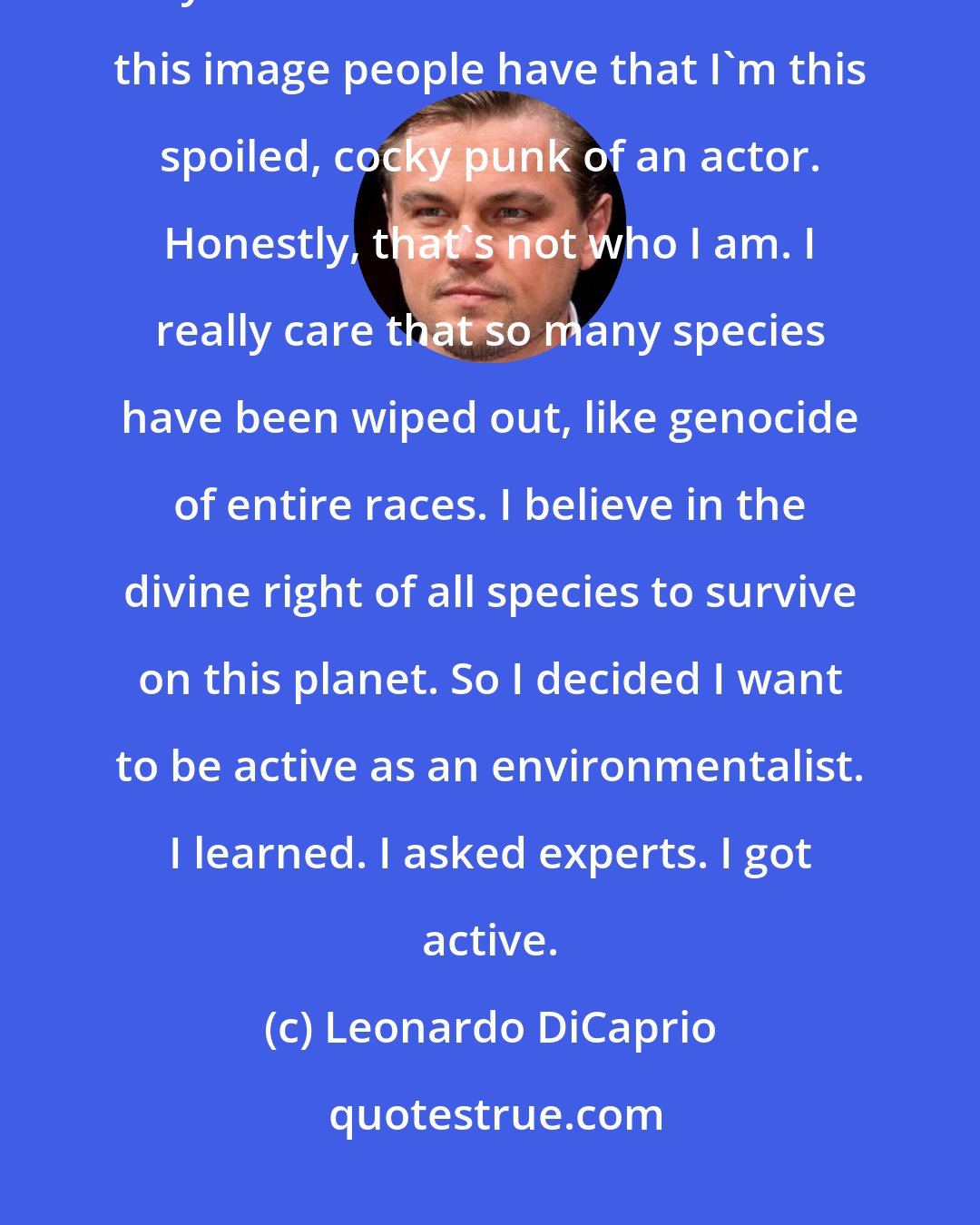 Leonardo DiCaprio: When I was very young, biology, the diversity of life, was one of my main interests. I know there's this image people have that I'm this spoiled, cocky punk of an actor. Honestly, that's not who I am. I really care that so many species have been wiped out, like genocide of entire races. I believe in the divine right of all species to survive on this planet. So I decided I want to be active as an environmentalist. I learned. I asked experts. I got active.