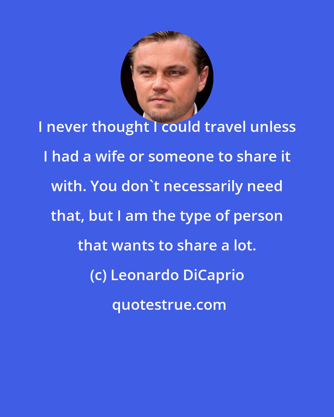 Leonardo DiCaprio: I never thought I could travel unless I had a wife or someone to share it with. You don't necessarily need that, but I am the type of person that wants to share a lot.