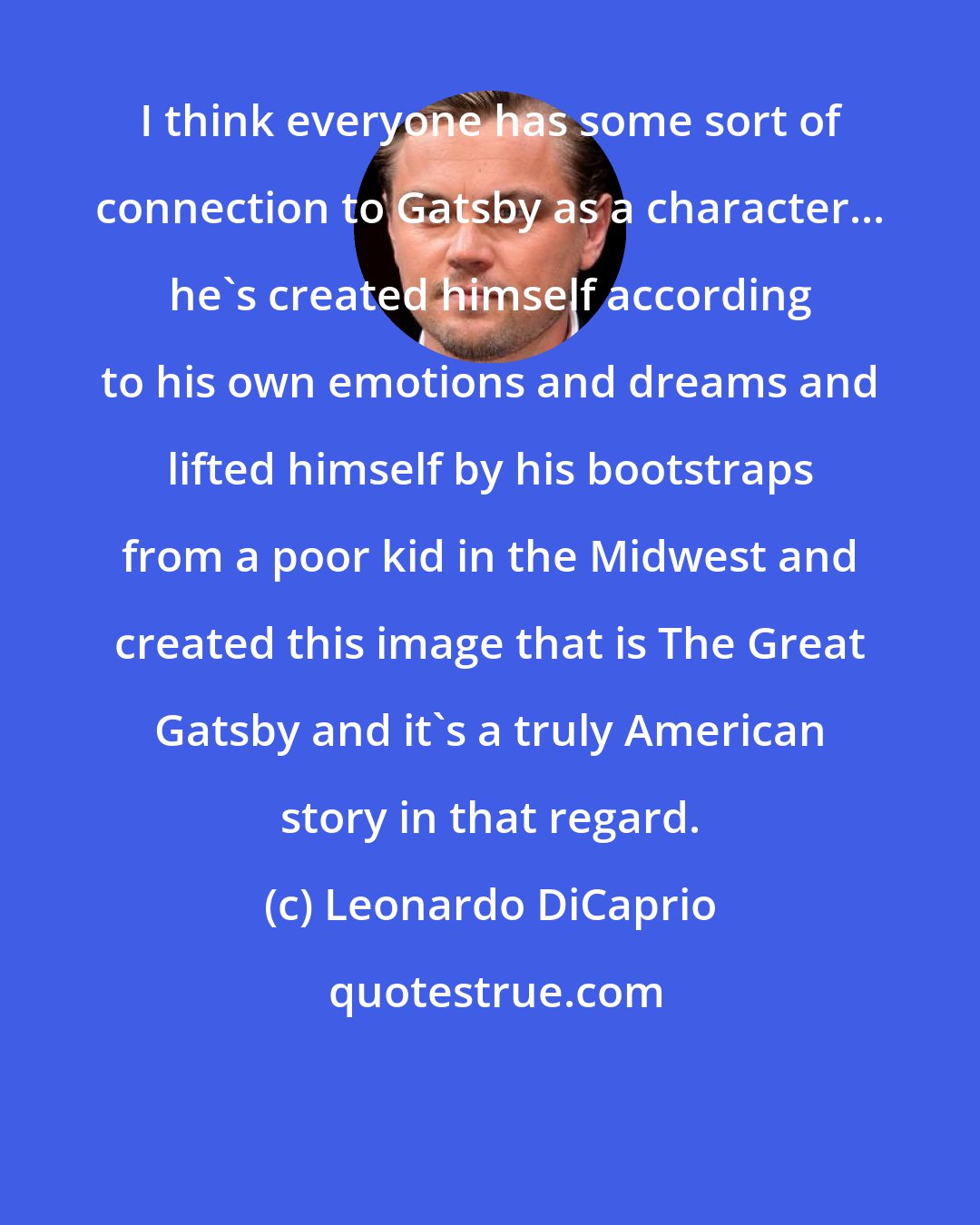 Leonardo DiCaprio: I think everyone has some sort of connection to Gatsby as a character... he's created himself according to his own emotions and dreams and lifted himself by his bootstraps from a poor kid in the Midwest and created this image that is The Great Gatsby and it's a truly American story in that regard.