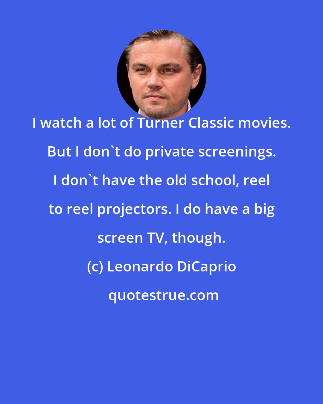 Leonardo DiCaprio: I watch a lot of Turner Classic movies. But I don't do private screenings. I don't have the old school, reel to reel projectors. I do have a big screen TV, though.