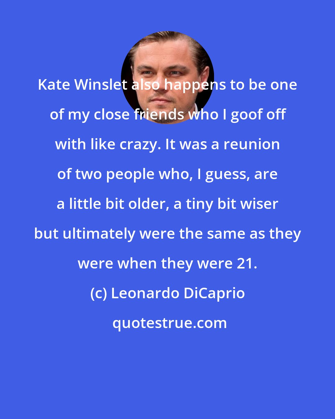 Leonardo DiCaprio: Kate Winslet also happens to be one of my close friends who I goof off with like crazy. It was a reunion of two people who, I guess, are a little bit older, a tiny bit wiser but ultimately were the same as they were when they were 21.