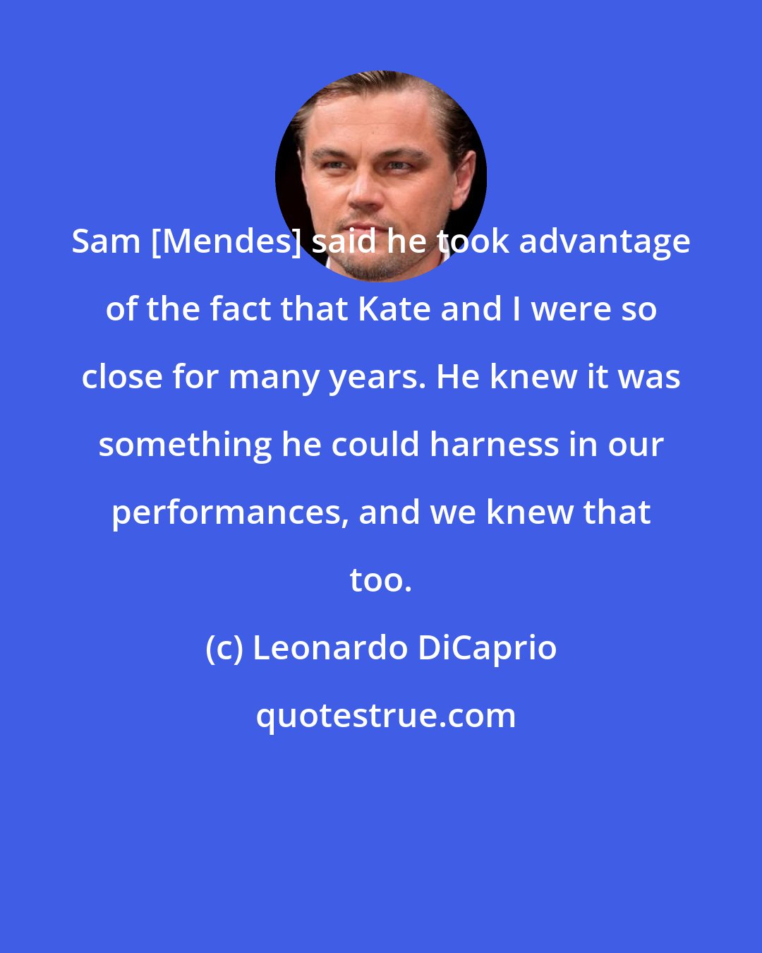 Leonardo DiCaprio: Sam [Mendes] said he took advantage of the fact that Kate and I were so close for many years. He knew it was something he could harness in our performances, and we knew that too.