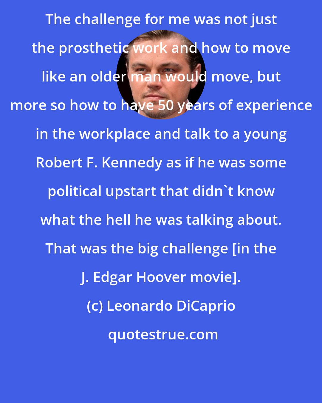 Leonardo DiCaprio: The challenge for me was not just the prosthetic work and how to move like an older man would move, but more so how to have 50 years of experience in the workplace and talk to a young Robert F. Kennedy as if he was some political upstart that didn't know what the hell he was talking about. That was the big challenge [in the J. Edgar Hoover mоvie].