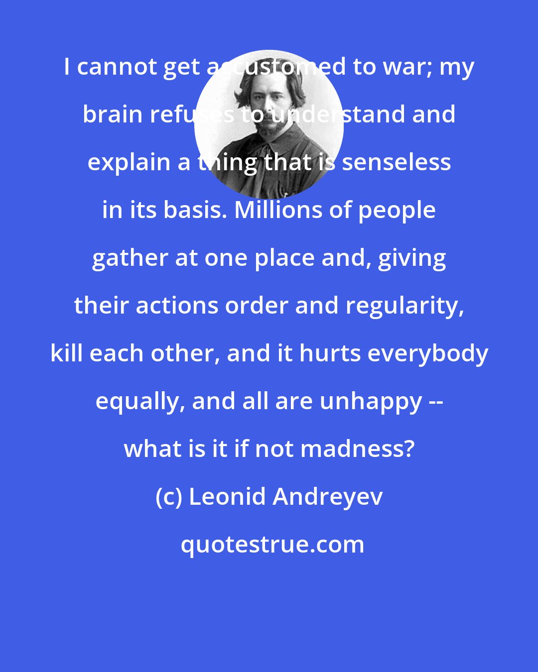 Leonid Andreyev: I cannot get accustomed to war; my brain refuses to understand and explain a thing that is senseless in its basis. Millions of people gather at one place and, giving their actions order and regularity, kill each other, and it hurts everybody equally, and all are unhappy -- what is it if not madness?