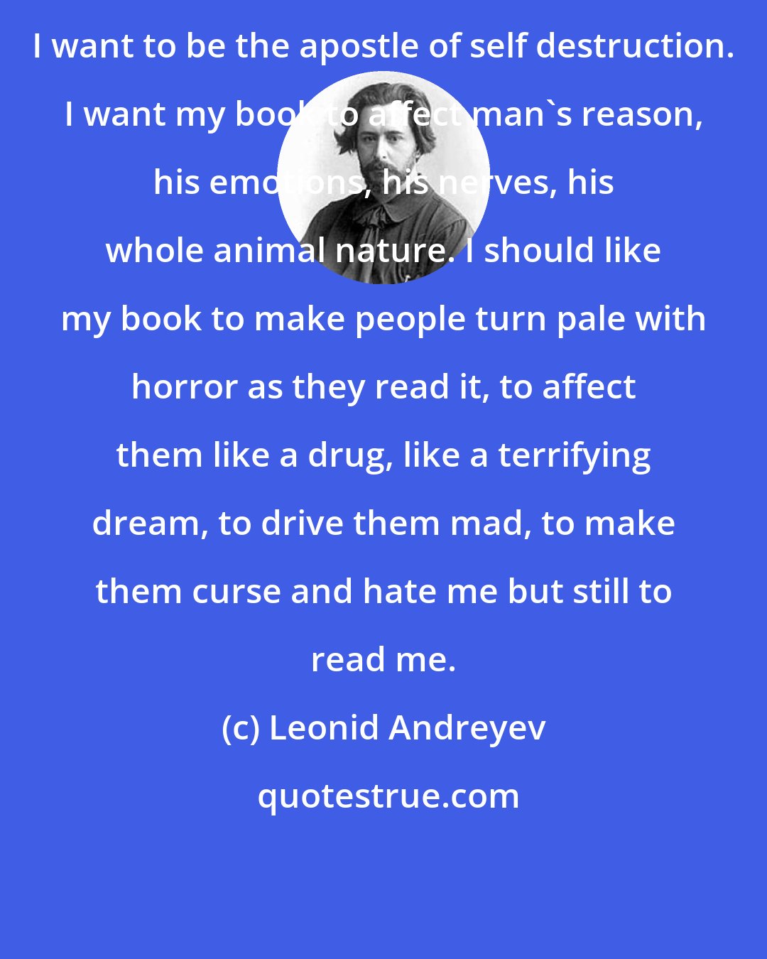 Leonid Andreyev: I want to be the apostle of self destruction. I want my book to affect man's reason, his emotions, his nerves, his whole animal nature. I should like my book to make people turn pale with horror as they read it, to affect them like a drug, like a terrifying dream, to drive them mad, to make them curse and hate me but still to read me.