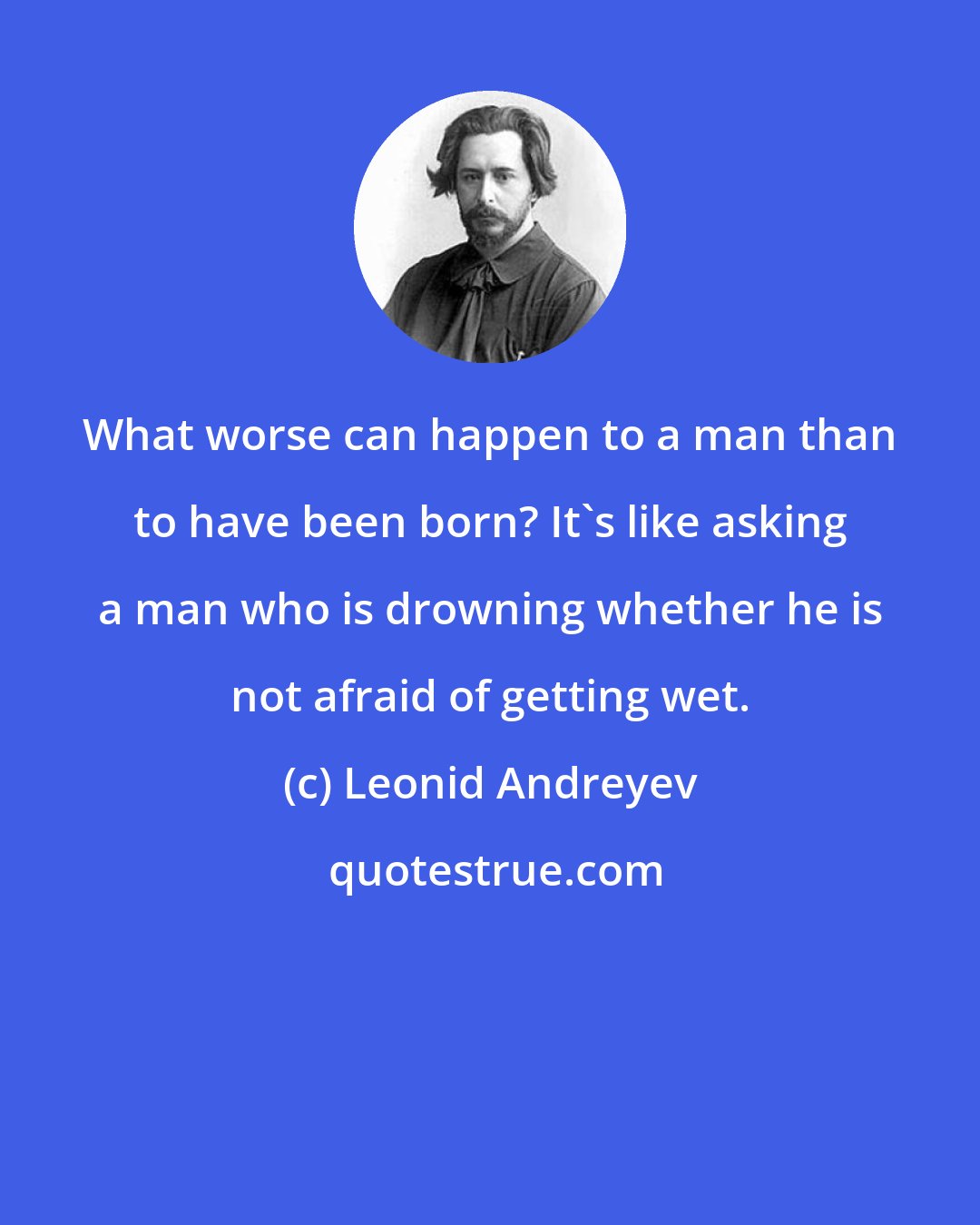Leonid Andreyev: What worse can happen to a man than to have been born? It's like asking a man who is drowning whether he is not afraid of getting wet.