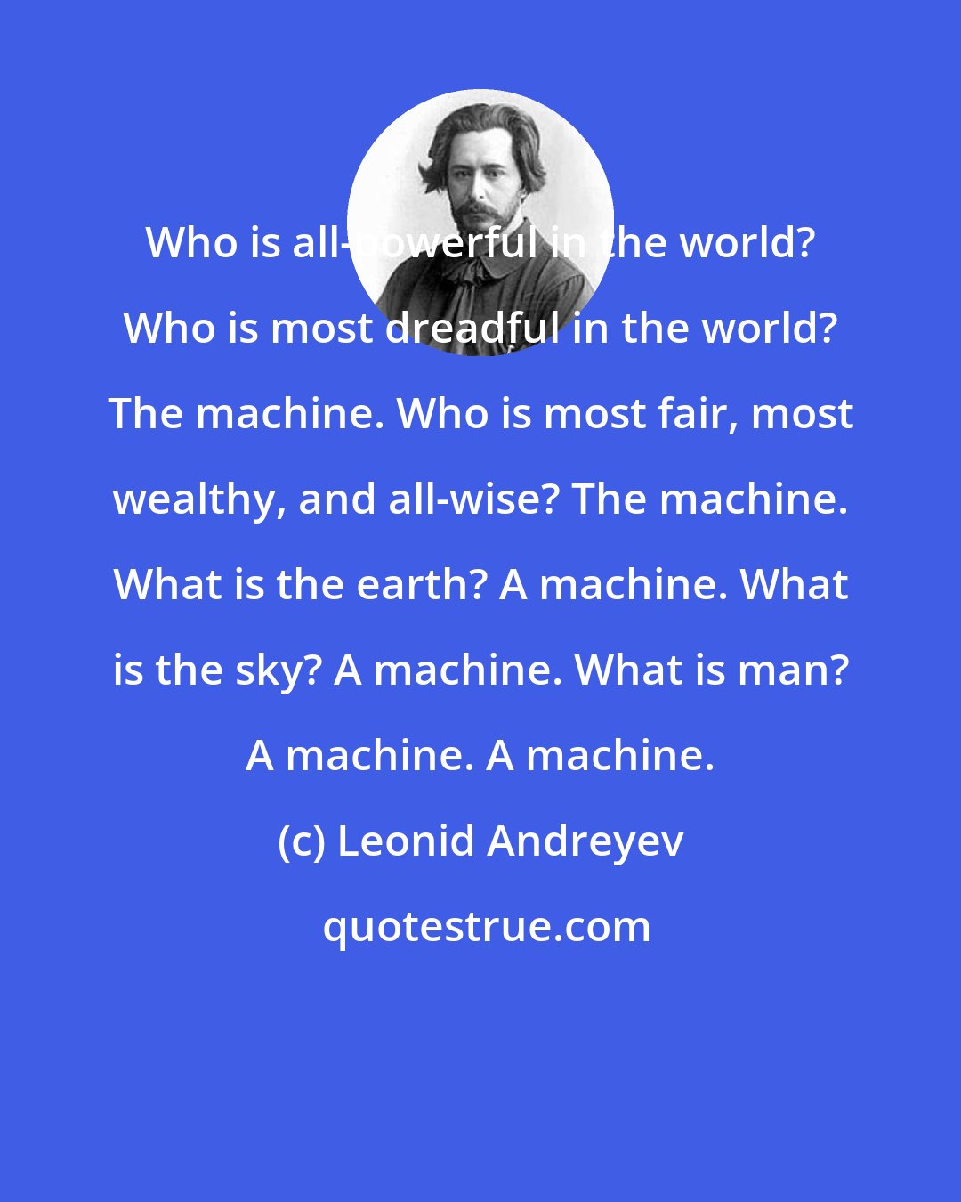 Leonid Andreyev: Who is all-powerful in the world? Who is most dreadful in the world? The machine. Who is most fair, most wealthy, and all-wise? The machine. What is the earth? A machine. What is the sky? A machine. What is man? A machine. A machine.