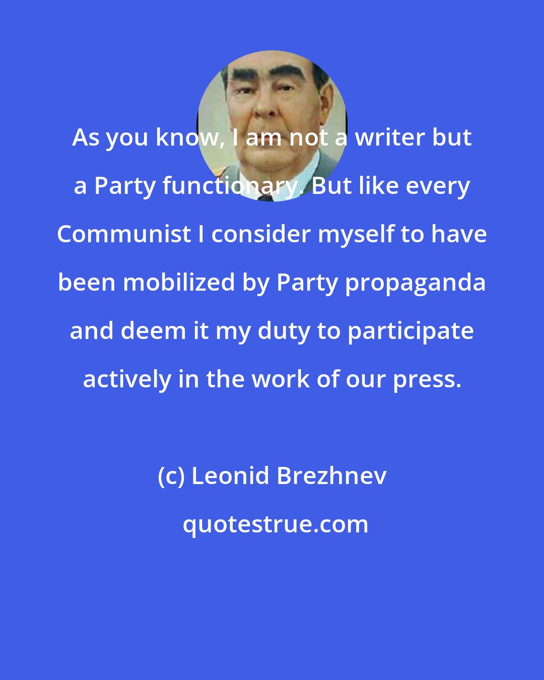 Leonid Brezhnev: As you know, I am not a writer but a Party functionary. But like every Communist I consider myself to have been mobilized by Party propaganda and deem it my duty to participate actively in the work of our press.