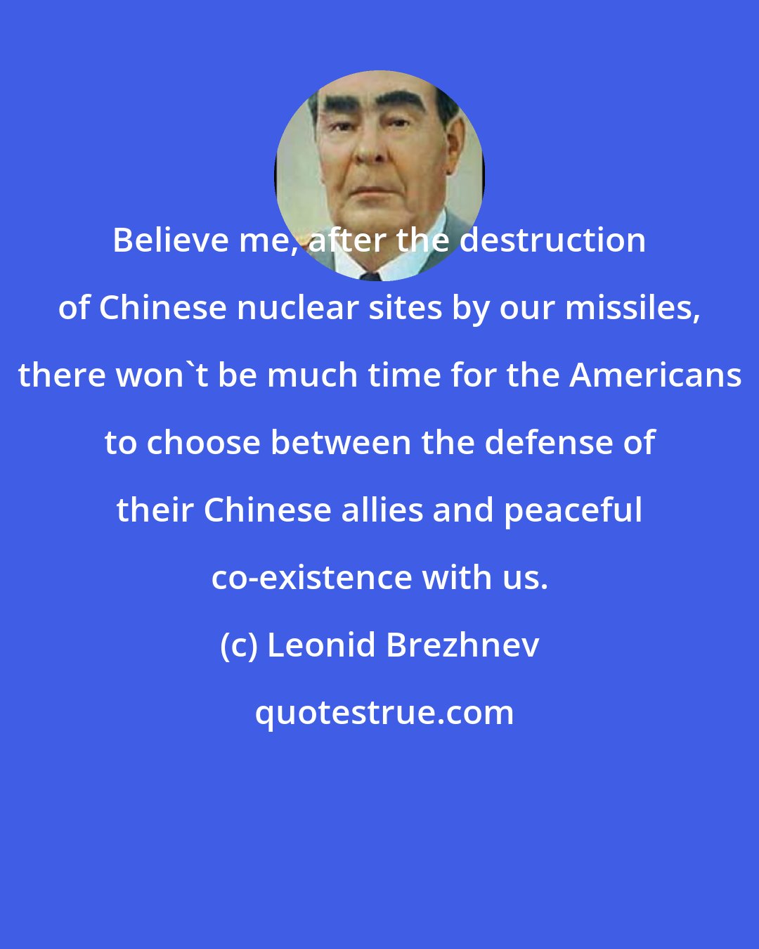 Leonid Brezhnev: Believe me, after the destruction of Chinese nuclear sites by our missiles, there won't be much time for the Americans to choose between the defense of their Chinese allies and peaceful co-existence with us.