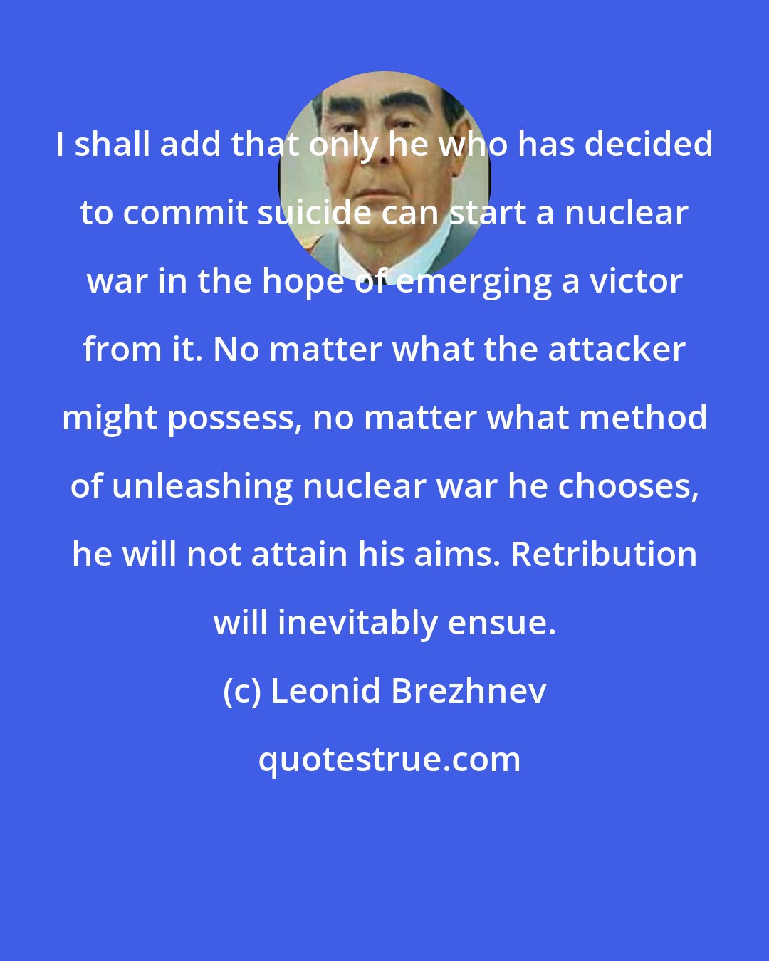 Leonid Brezhnev: I shall add that only he who has decided to commit suicide can start a nuclear war in the hope of emerging a victor from it. No matter what the attacker might possess, no matter what method of unleashing nuclear war he chooses, he will not attain his aims. Retribution will inevitably ensue.