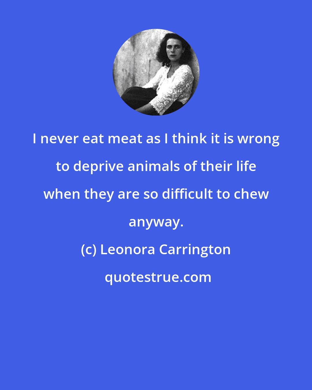 Leonora Carrington: I never eat meat as I think it is wrong to deprive animals of their life when they are so difficult to chew anyway.