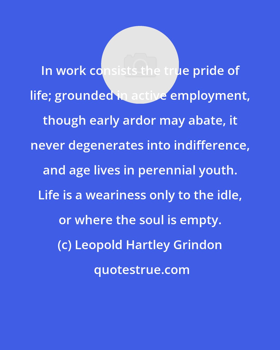 Leopold Hartley Grindon: In work consists the true pride of life; grounded in active employment, though early ardor may abate, it never degenerates into indifference, and age lives in perennial youth. Life is a weariness only to the idle, or where the soul is empty.