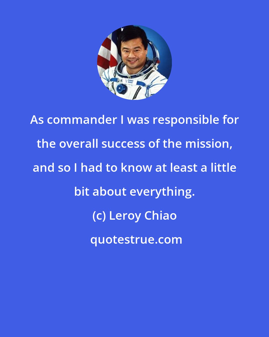 Leroy Chiao: As commander I was responsible for the overall success of the mission, and so I had to know at least a little bit about everything.
