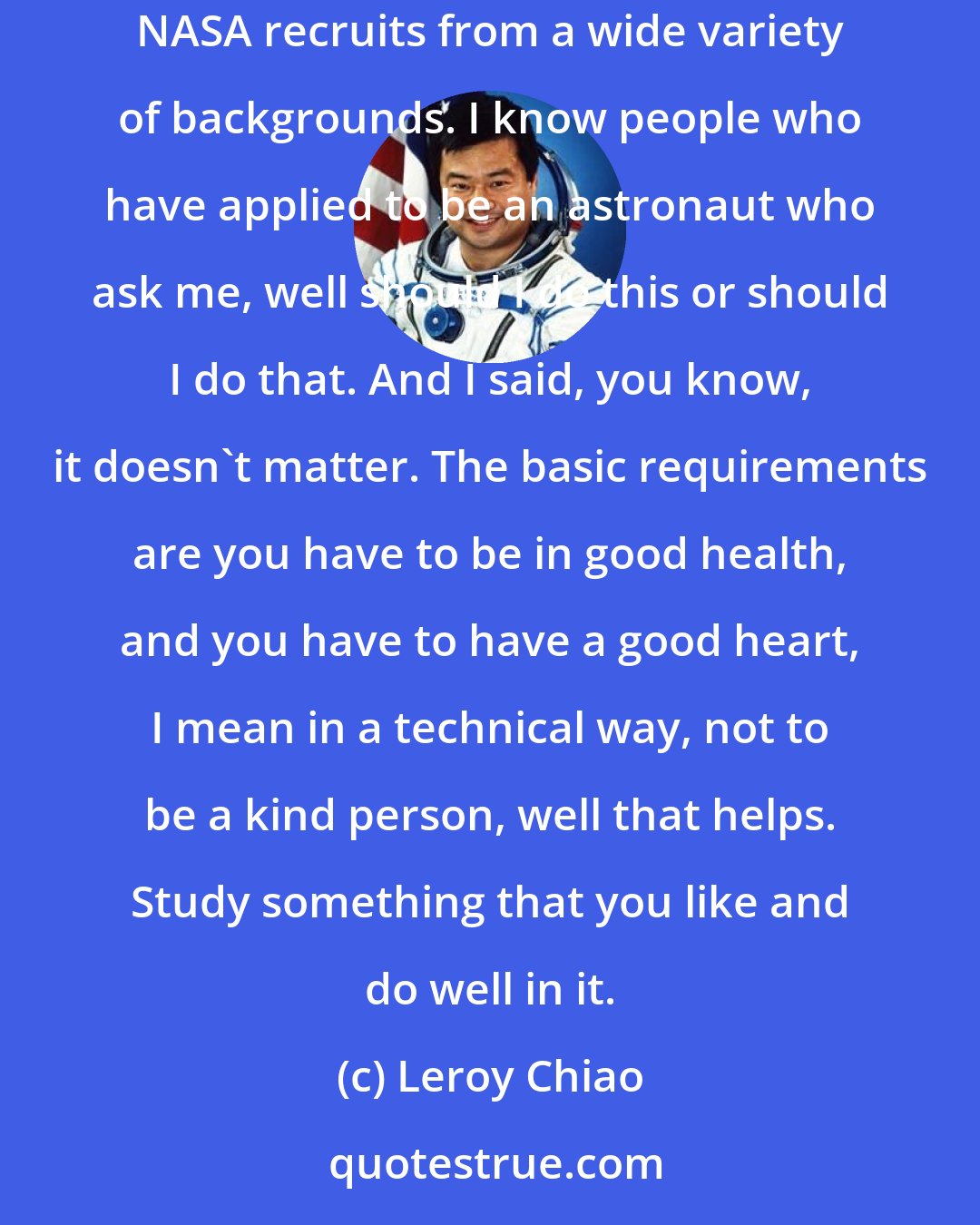 Leroy Chiao: My advice for an aspiring astronaut is to really follow your passion. I mean, study something that interests you, but also qualifies you to apply. NASA recruits from a wide variety of backgrounds. I know people who have applied to be an astronaut who ask me, well should I do this or should I do that. And I said, you know, it doesn't matter. The basic requirements are you have to be in good health, and you have to have a good heart, I mean in a technical way, not to be a kind person, well that helps. Study something that you like and do well in it.