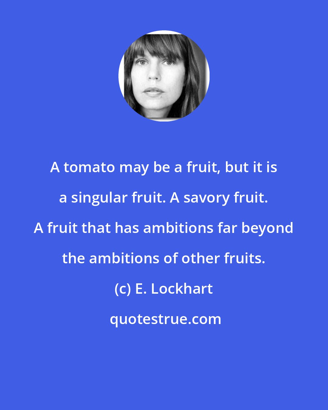 E. Lockhart: A tomato may be a fruit, but it is a singular fruit. A savory fruit. A fruit that has ambitions far beyond the ambitions of other fruits.