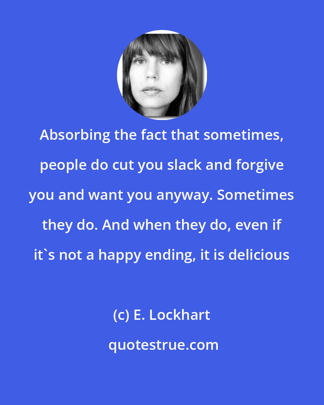 E. Lockhart: Absorbing the fact that sometimes, people do cut you slack and forgive you and want you anyway. Sometimes they do. And when they do, even if it's not a happy ending, it is delicious