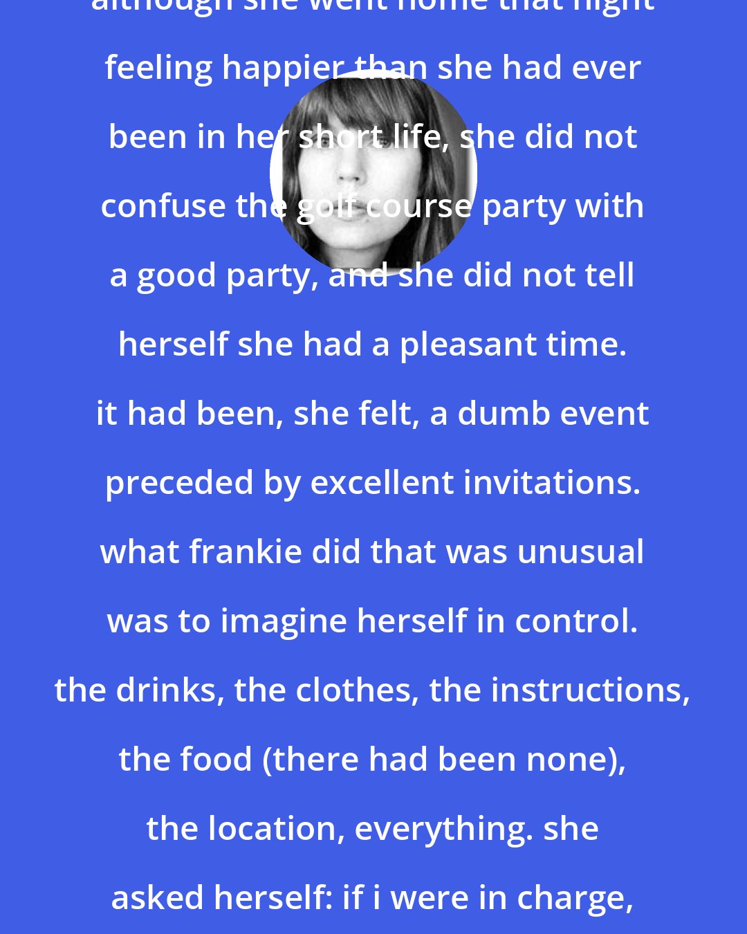 E. Lockhart: although she went home that night feeling happier than she had ever been in her short life, she did not confuse the golf course party with a good party, and she did not tell herself she had a pleasant time. it had been, she felt, a dumb event preceded by excellent invitations. what frankie did that was unusual was to imagine herself in control. the drinks, the clothes, the instructions, the food (there had been none), the location, everything. she asked herself: if i were in charge, how could i have done it better?