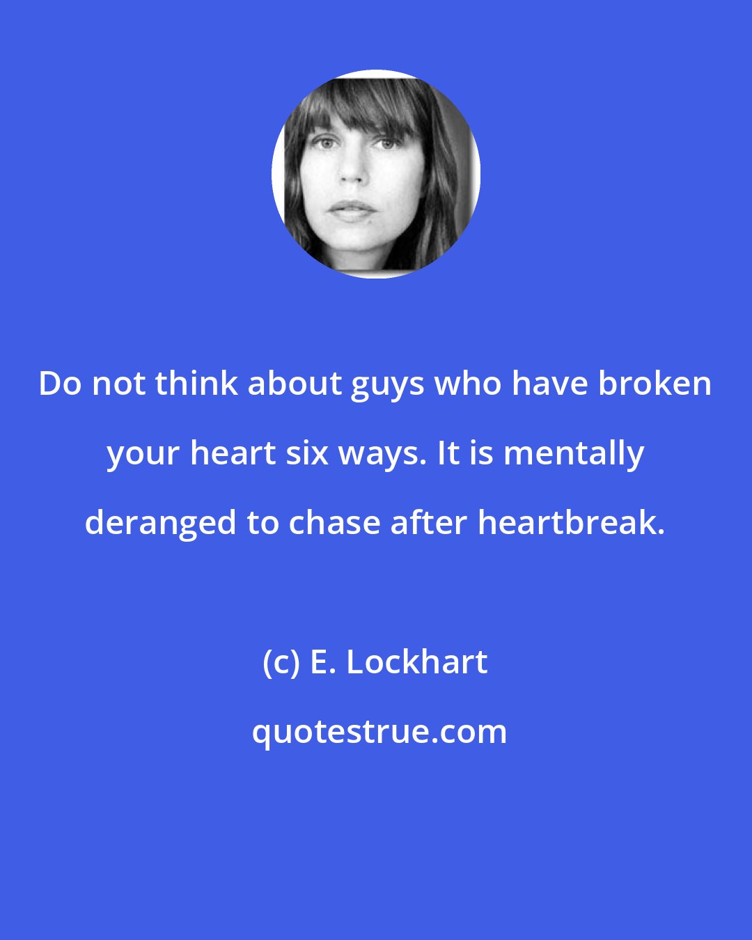 E. Lockhart: Do not think about guys who have broken your heart six ways. It is mentally deranged to chase after heartbreak.