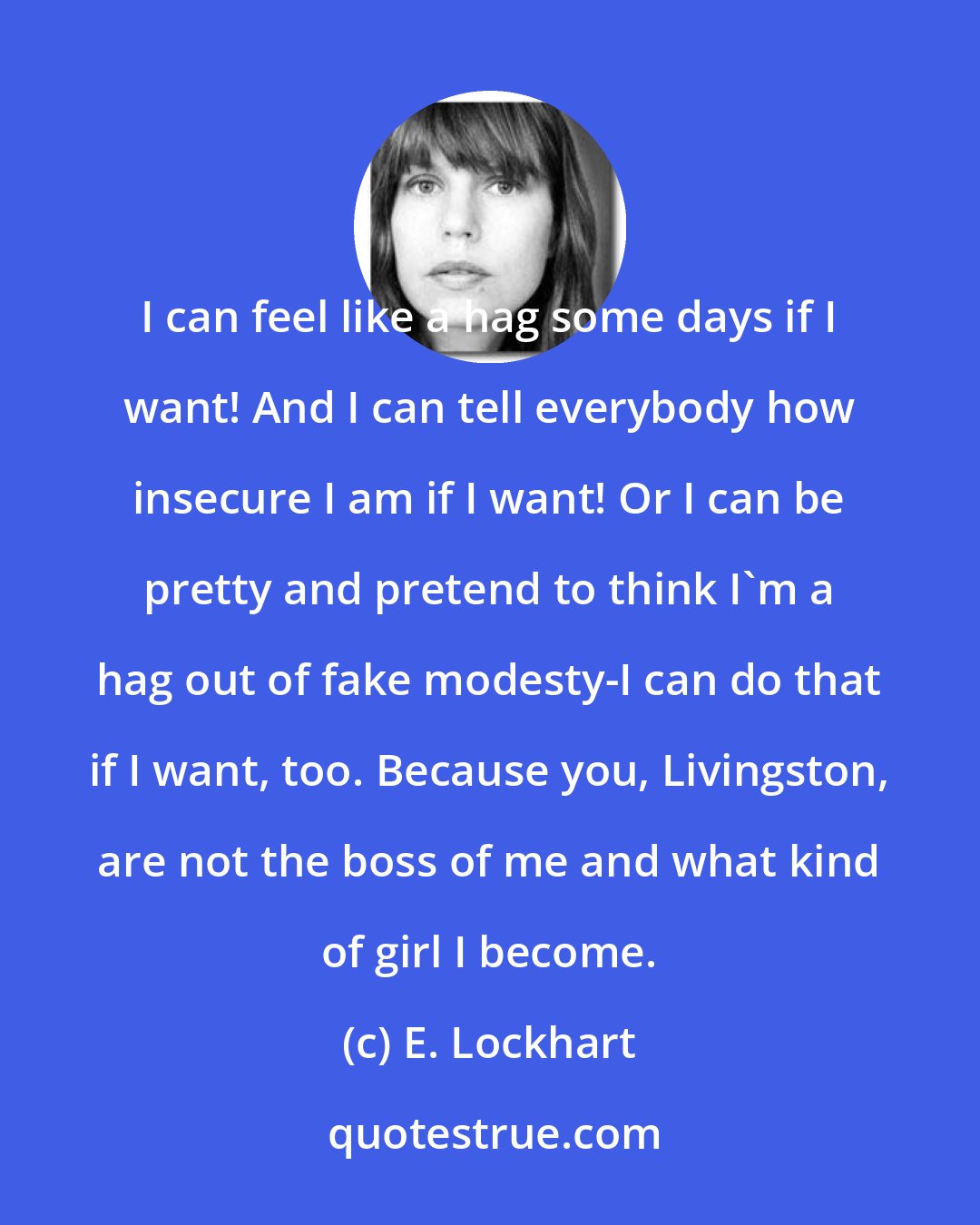 E. Lockhart: I can feel like a hag some days if I want! And I can tell everybody how insecure I am if I want! Or I can be pretty and pretend to think I'm a hag out of fake modesty-I can do that if I want, too. Because you, Livingston, are not the boss of me and what kind of girl I become.