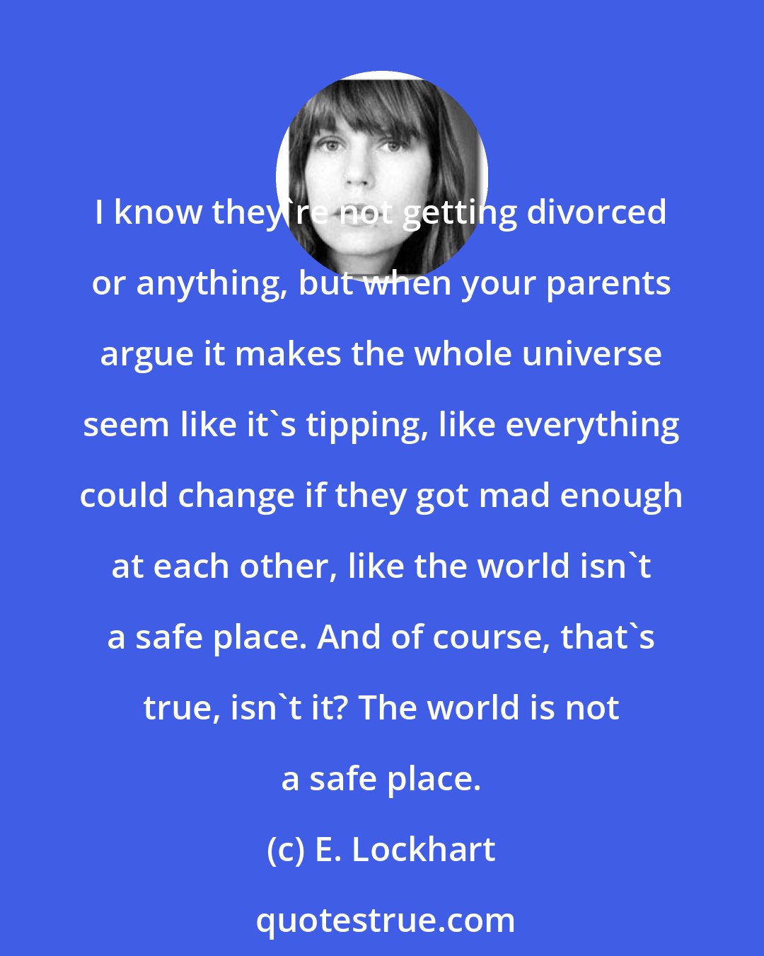 E. Lockhart: I know they're not getting divorced or anything, but when your parents argue it makes the whole universe seem like it's tipping, like everything could change if they got mad enough at each other, like the world isn't a safe place. And of course, that's true, isn't it? The world is not a safe place.