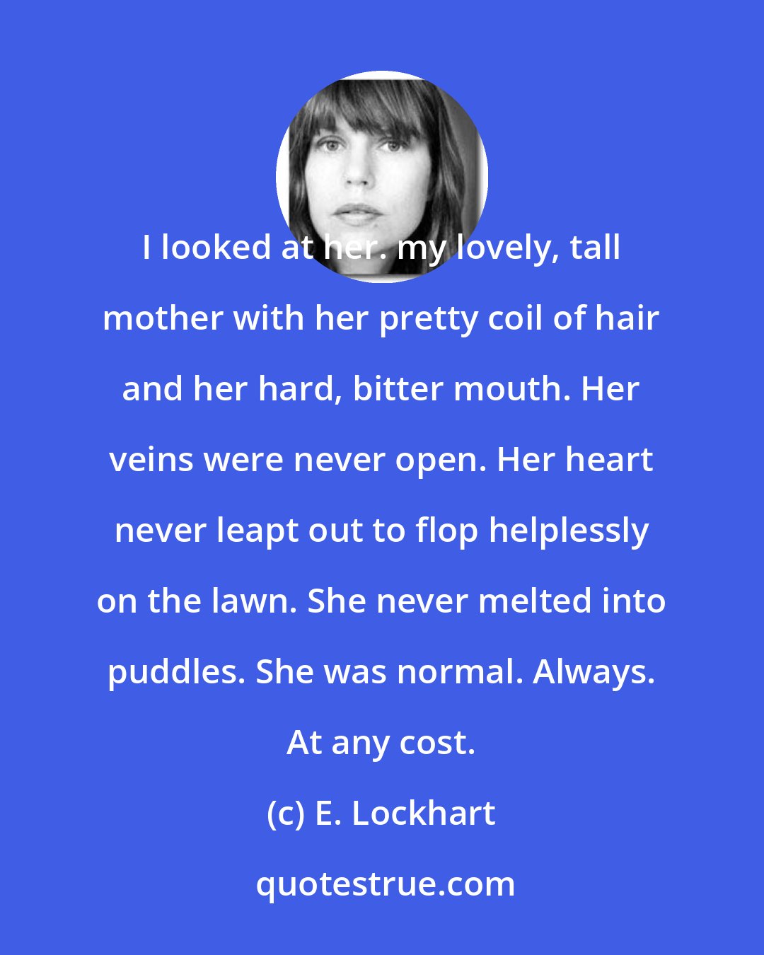 E. Lockhart: I looked at her. my lovely, tall mother with her pretty coil of hair and her hard, bitter mouth. Her veins were never open. Her heart never leapt out to flop helplessly on the lawn. She never melted into puddles. She was normal. Always. At any cost.