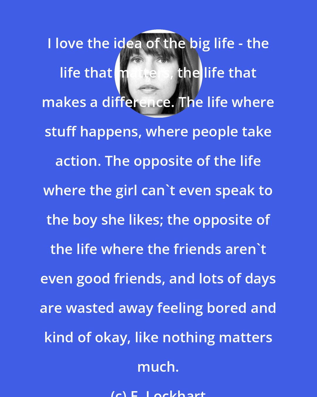 E. Lockhart: I love the idea of the big life - the life that matters, the life that makes a difference. The life where stuff happens, where people take action. The opposite of the life where the girl can't even speak to the boy she likes; the opposite of the life where the friends aren't even good friends, and lots of days are wasted away feeling bored and kind of okay, like nothing matters much.