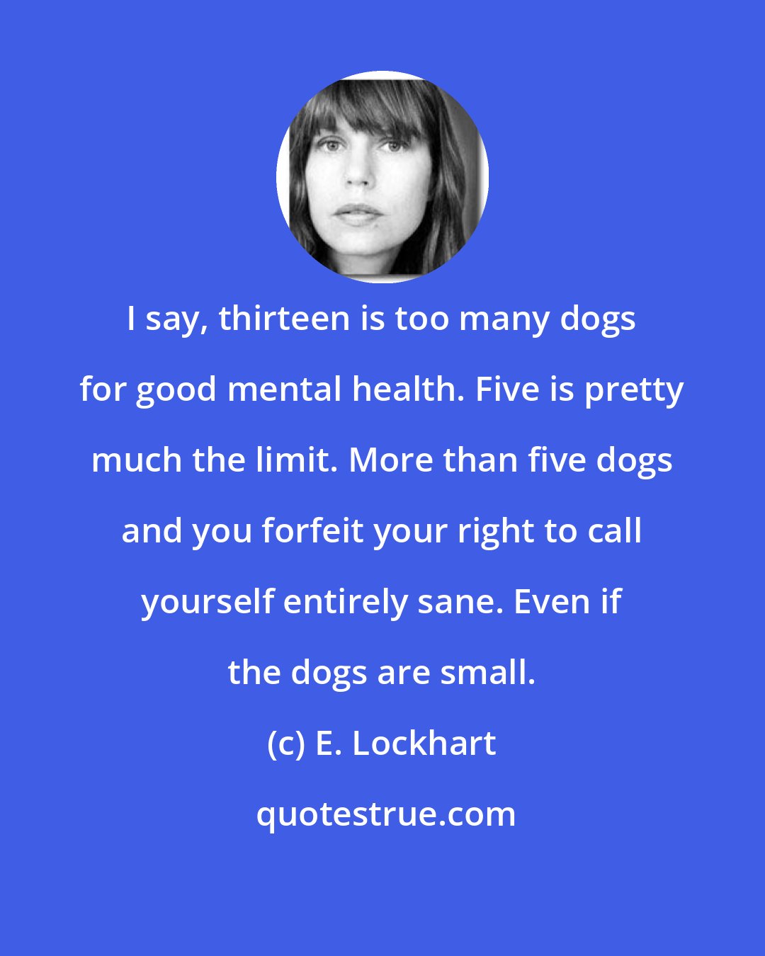 E. Lockhart: I say, thirteen is too many dogs for good mental health. Five is pretty much the limit. More than five dogs and you forfeit your right to call yourself entirely sane. Even if the dogs are small.