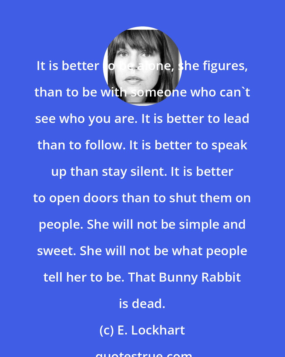 E. Lockhart: It is better to be alone, she figures, than to be with someone who can't see who you are. It is better to lead than to follow. It is better to speak up than stay silent. It is better to open doors than to shut them on people. She will not be simple and sweet. She will not be what people tell her to be. That Bunny Rabbit is dead.