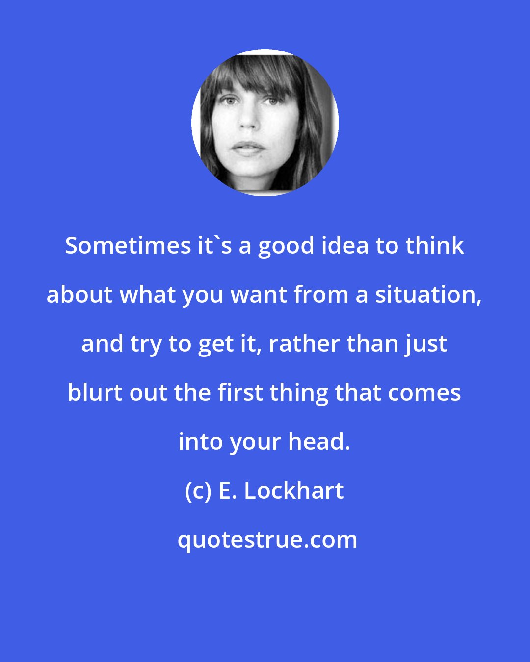 E. Lockhart: Sometimes it's a good idea to think about what you want from a situation, and try to get it, rather than just blurt out the first thing that comes into your head.