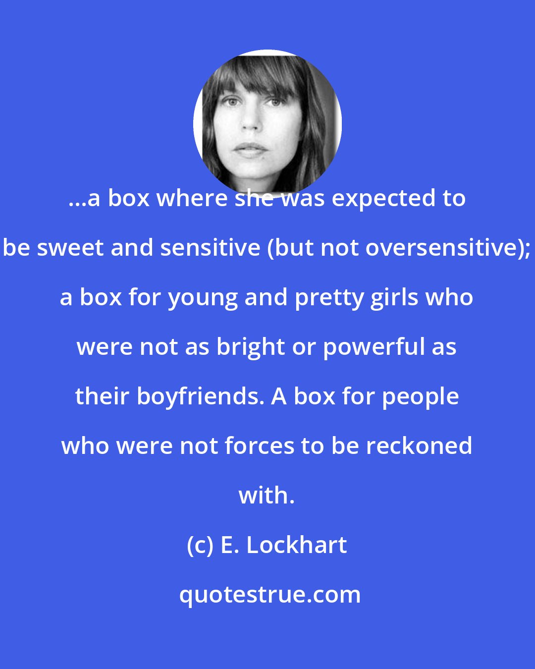 E. Lockhart: ...a box where she was expected to be sweet and sensitive (but not oversensitive); a box for young and pretty girls who were not as bright or powerful as their boyfriends. A box for people who were not forces to be reckoned with.