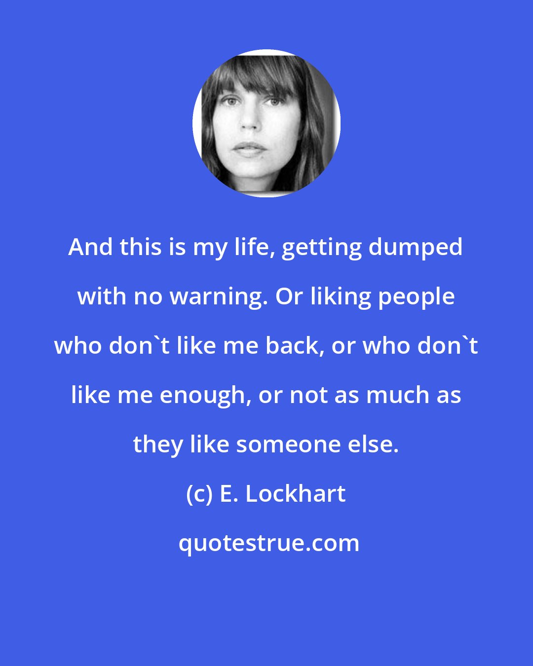 E. Lockhart: And this is my life, getting dumped with no warning. Or liking people who don't like me back, or who don't like me enough, or not as much as they like someone else.