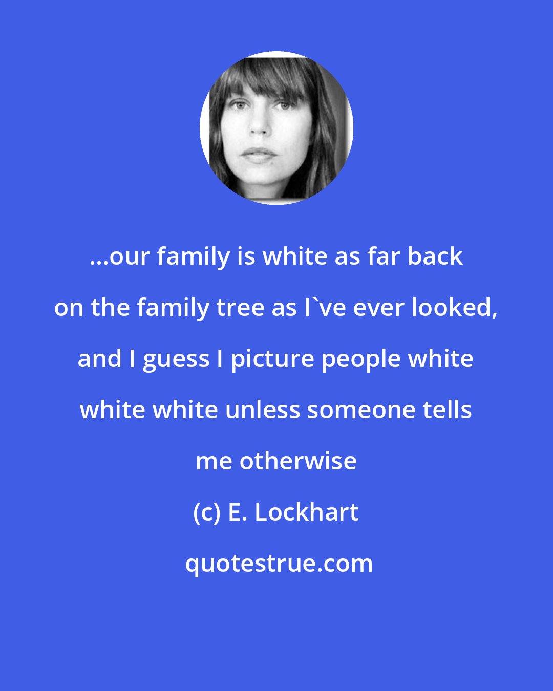 E. Lockhart: ...our family is white as far back on the family tree as I've ever looked, and I guess I picture people white white white unless someone tells me otherwise