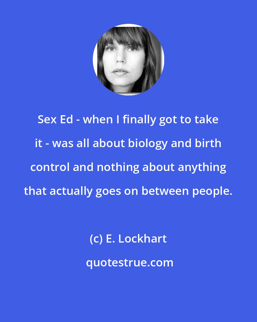 E. Lockhart: Sex Ed - when I finally got to take it - was all about biology and birth control and nothing about anything that actually goes on between people.